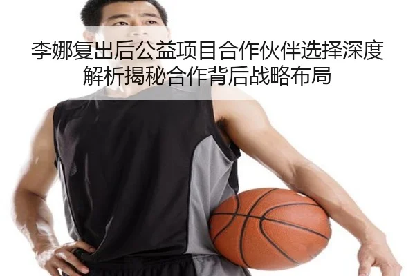 李娜复出后公益项目合作伙伴选择深度解析揭秘合作背后战略布局